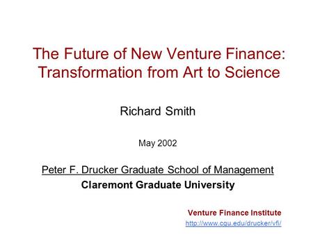 The Future of New Venture Finance: Transformation from Art to Science Richard Smith May 2002 Peter F. Drucker Graduate School of Management Claremont Graduate.