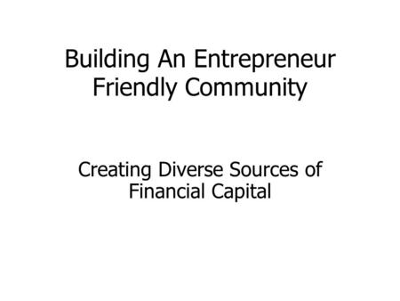 Building An Entrepreneur Friendly Community Creating Diverse Sources of Financial Capital.