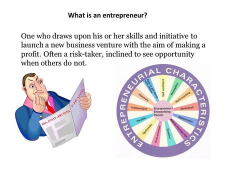 What is an entrepreneur? One who draws upon his or her skills and initiative to launch a new business venture with the aim of making a profit. Often a.