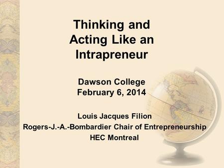 Thinking and Acting Like an Intrapreneur Dawson College February 6, 2014 Louis Jacques Filion Rogers-J.-A.-Bombardier Chair of Entrepreneurship HEC Montreal.