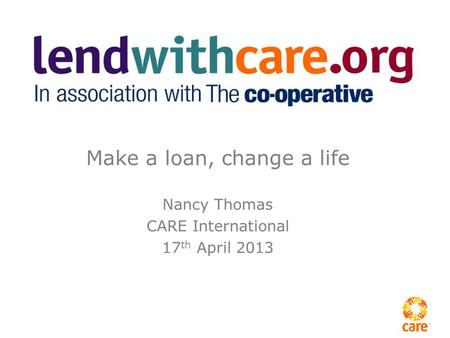 Make a loan, change a life Nancy Thomas CARE International 17 th April 2013.