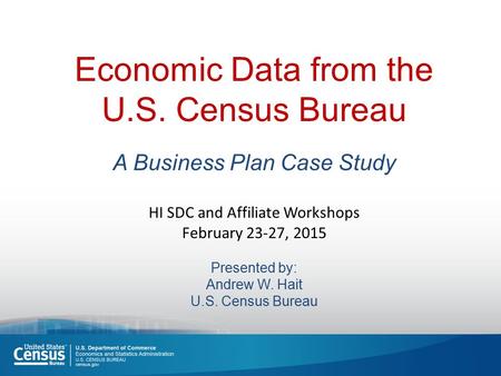 Economic Data from the U.S. Census Bureau A Business Plan Case Study HI SDC and Affiliate Workshops February 23-27, 2015 Presented by: Andrew W. Hait U.S.