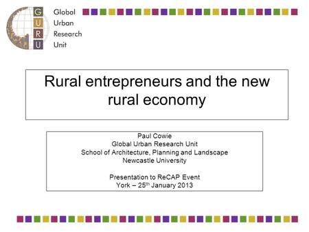 Rural entrepreneurs and the new rural economy Paul Cowie Global Urban Research Unit School of Architecture, Planning and Landscape Newcastle University.