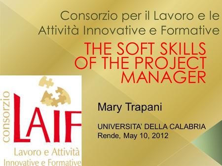 Consorzio per il Lavoro e le Attività Innovative e Formative THE SOFT SKILLS OF THE PROJECT MANAGER Mary Trapani UNIVERSITA’ DELLA CALABRIA Rende, May.