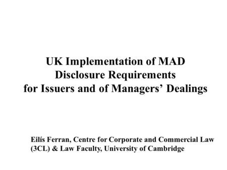 Eilís Ferran, Centre for Corporate and Commercial Law (3CL) & Law Faculty, University of Cambridge UK Implementation of MAD Disclosure Requirements for.