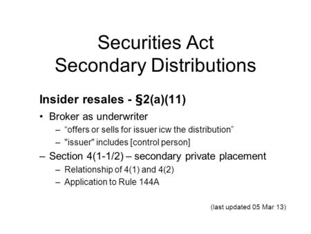 Securities Act Secondary Distributions Insider resales - §2(a)(11) Broker as underwriter –“offers or sells for issuer icw the distribution” –issuer includes.