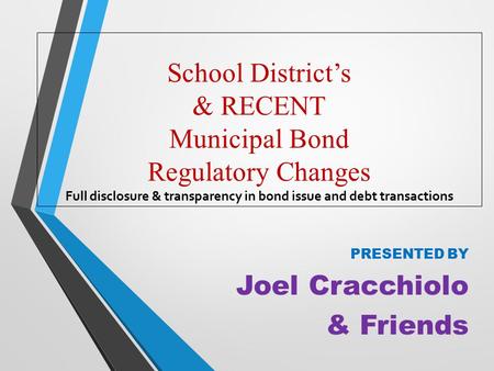 School District’s & RECENT Municipal Bond Regulatory Changes Full disclosure & transparency in bond issue and debt transactions PRESENTED BY Joel Cracchiolo.