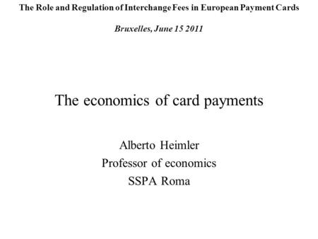 The economics of card payments Alberto Heimler Professor of economics SSPA Roma The Role and Regulation of Interchange Fees in European Payment Cards Bruxelles,