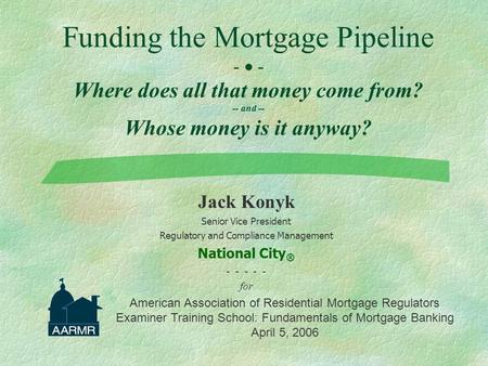 Funding the Mortgage Pipeline -  - Where does all that money come from? -- and -- Whose money is it anyway? Jack Konyk Senior Vice President Regulatory.