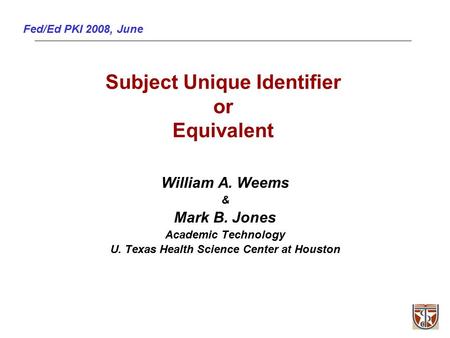 Fed/Ed PKI 2008, June Subject Unique Identifier or Equivalent William A. Weems & Mark B. Jones Academic Technology U. Texas Health Science Center at Houston.
