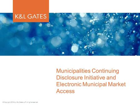 © Copyright 2014 by K&L Gates LLP. All rights reserved. Municipalities Continuing Disclosure Initiative and Electronic Municipal Market Access.