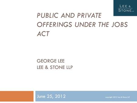 PUBLIC AND PRIVATE OFFERINGS UNDER THE JOBS ACT GEORGE LEE LEE & STONE LLP June 25, 2012 copyright 2012 Lee & Stone LLP.