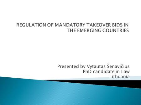 REGULATION OF MANDATORY TAKEOVER BIDS IN THE EMERGING COUNTRIES Presented by Vytautas Šenavičius PhD candidate in Law Lithuania.