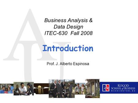A U Introduction Prof. J. Alberto Espinosa Business Analysis & Data Design ITEC-630 Fall 2008.