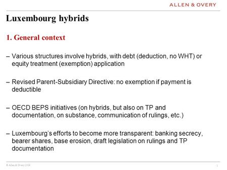 © Allen & Overy 2014 Luxembourg hybrids 1. General context –Various structures involve hybrids, with debt (deduction, no WHT) or equity treatment (exemption)