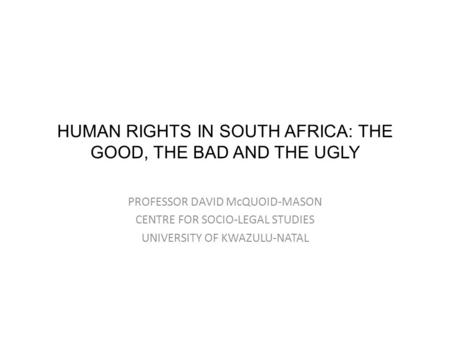 HUMAN RIGHTS IN SOUTH AFRICA: THE GOOD, THE BAD AND THE UGLY PROFESSOR DAVID McQUOID-MASON CENTRE FOR SOCIO-LEGAL STUDIES UNIVERSITY OF KWAZULU-NATAL.