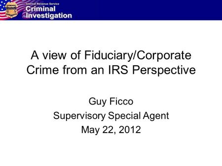 A view of Fiduciary/Corporate Crime from an IRS Perspective Guy Ficco Supervisory Special Agent May 22, 2012.