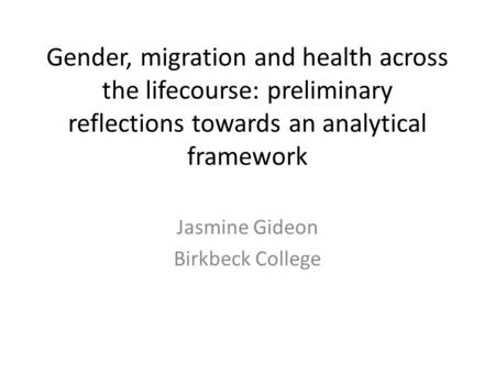 Gender, migration and health across the lifecourse: preliminary reflections towards an analytical framework Jasmine Gideon Birkbeck College.