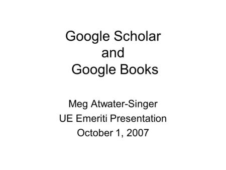 Google Scholar and Google Books Meg Atwater-Singer UE Emeriti Presentation October 1, 2007.