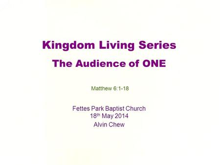 Kingdom Living Series The Audience of ONE Fettes Park Baptist Church 18 th May 2014 Alvin Chew Matthew 6:1-18.