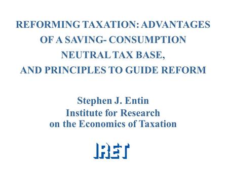REFORMING TAXATION: ADVANTAGES OF A SAVING- CONSUMPTION NEUTRAL TAX BASE, AND PRINCIPLES TO GUIDE REFORM Stephen J. Entin Institute for Research on the.