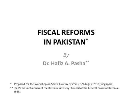 FISCAL REFORMS IN PAKISTAN * By Dr. Hafiz A. Pasha ** * Prepared for the Workshop on South Asia Tax Systems, 8-9 August 2010, Singapore. ** Dr. Pasha is.