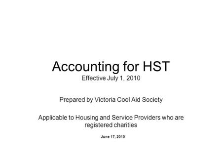 Accounting for HST Effective July 1, 2010 Prepared by Victoria Cool Aid Society Applicable to Housing and Service Providers who are registered charities.