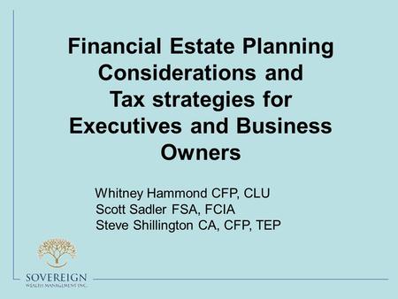 Financial Estate Planning Considerations and Tax strategies for Executives and Business Owners Whitney Hammond CFP, CLU Scott Sadler FSA, FCIA Steve Shillington.