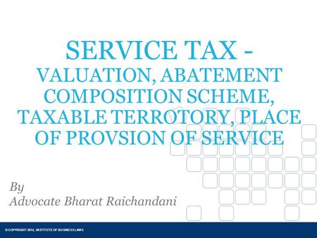 © COPYRIGHT 2012, INSTITUTE OF BUSINESS LAWS SERVICE TAX - VALUATION, ABATEMENT COMPOSITION SCHEME, TAXABLE TERROTORY, PLACE OF PROVSION OF SERVICE By.