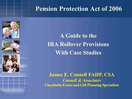 Pension Protection Act of 2006 A Guide to the IRA Rollover Provisions With Case Studies James E. Connell FAHP, CSA Connell & Associates Charitable Estate.