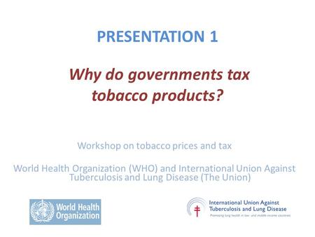 PRESENTATION 1 Why do governments tax tobacco products? Workshop on tobacco prices and tax World Health Organization (WHO) and International Union Against.