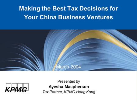 Presented by Ayesha Macpherson Tax Partner, KPMG Hong Kong Making the Best Tax Decisions for Your China Business Ventures March 2004.