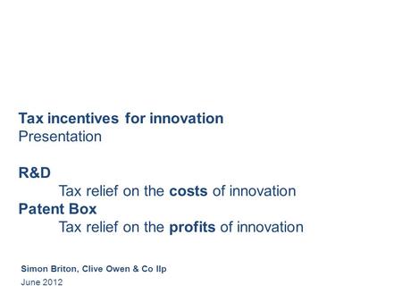 Tax incentives for innovation Presentation R&D Tax relief on the costs of innovation Patent Box Tax relief on the profits of innovation Simon Briton, Clive.