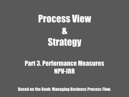 Process View & Strategy Part 3. Performance Measures NPV-IRR Based on the Book: Managing Business Process Flow.