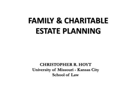 FAMILY & CHARITABLE ESTATE PLANNING CHRISTOPHER R. HOYT University of Missouri - Kansas City School of Law.