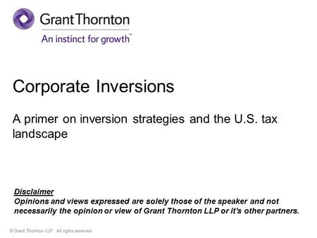 © Grant Thornton LLP. All rights reserved. Corporate Inversions A primer on inversion strategies and the U.S. tax landscape Disclaimer Opinions and views.