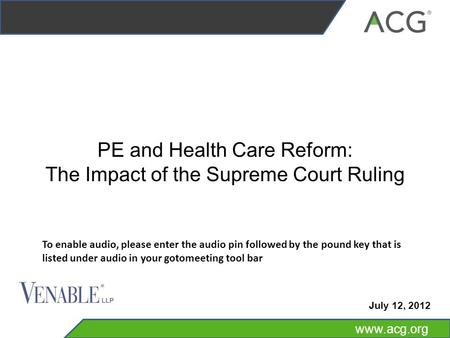 Www.acg.org PE and Health Care Reform: The Impact of the Supreme Court Ruling July 12, 2012 To enable audio, please enter the audio pin followed by the.