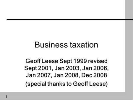 1 Business taxation Geoff Leese Sept 1999 revised Sept 2001, Jan 2003, Jan 2006, Jan 2007, Jan 2008, Dec 2008 (special thanks to Geoff Leese)