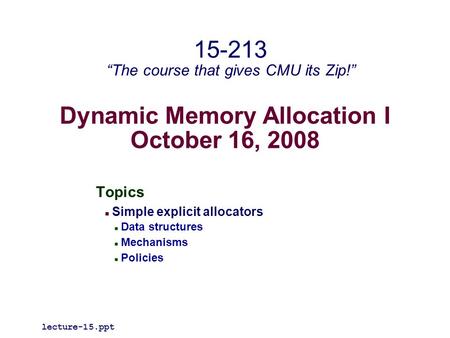 Dynamic Memory Allocation I October 16, 2008 Topics Simple explicit allocators Data structures Mechanisms Policies lecture-15.ppt 15-213 “The course that.