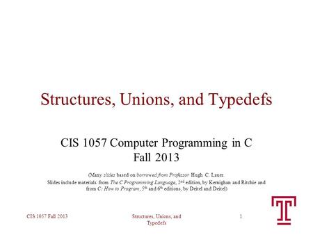 Structures, Unions, and Typedefs CIS 1057 Fall 20131 Structures, Unions, and Typedefs CIS 1057 Computer Programming in C Fall 2013 (Many slides based on/borrowed.