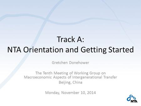 Track A: NTA Orientation and Getting Started Gretchen Donehower The Tenth Meeting of Working Group on Macroeconomic Aspects of Intergenerational Transfer.