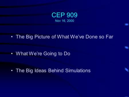 CEP 909 Nov 16, 2000 The Big Picture of What We’ve Done so Far What We’re Going to Do The Big Ideas Behind Simulations.