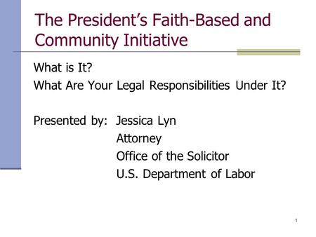 1 The President’s Faith-Based and Community Initiative What is It? What Are Your Legal Responsibilities Under It? Presented by: Jessica Lyn Attorney Office.