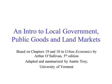 An Intro to Local Government, Public Goods and Land Markets Based on Chapters 19 and 10 in Urban Economics by Arthur O’Sullivan, 5 th edition Adapted and.