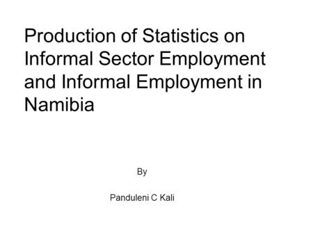Production of Statistics on Informal Sector Employment and Informal Employment in Namibia By Panduleni C Kali.