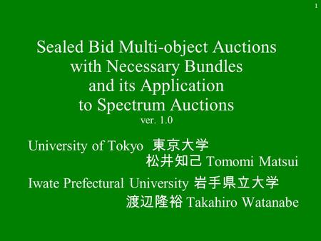 1 Sealed Bid Multi-object Auctions with Necessary Bundles and its Application to Spectrum Auctions ver. 1.0 University of Tokyo 東京大学 松井知己 Tomomi Matsui.