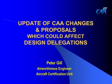UPDATE OF CAA CHANGES & PROPOSALS WHICH COULD AFFECT DESIGN DELEGATIONS Peter Gill Airworthiness Engineer Aircraft Certification Unit.