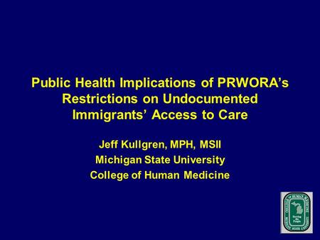 Public Health Implications of PRWORA’s Restrictions on Undocumented Immigrants’ Access to Care Jeff Kullgren, MPH, MSII Michigan State University College.