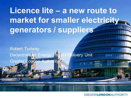 Licence lite – a new route to market for smaller electricity generators / suppliers Robert Tudway Decentralised Energy Project Delivery Unit Greater London.