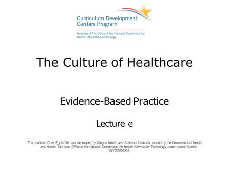 The Culture of Healthcare Evidence-Based Practice Lecture e This material (Comp2_Unit5e) was developed by Oregon Health and Science University, funded.